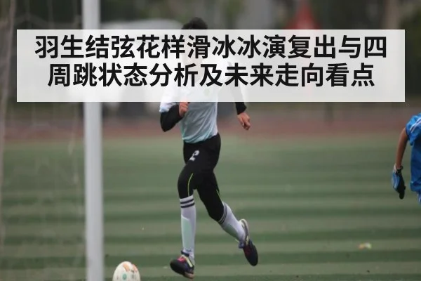 羽生结弦花样滑冰冰演复出与四周跳状态分析及未来走向看点